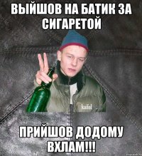 выйшов на батик за сигаретой прийшов додому вхлам!!!