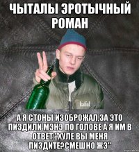 чыталы эротычный роман а я стоны изоброжал,за это пиздили мэнэ по голове а я им в ответ:"хуле вы меня пиздите?Смешно жэ"