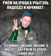 ржём на уроци,а учытэль пидходэ и начинает: "понимаю эмоции,эмоции",а мы не с вас ржём педрила ебаная нах!