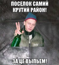 Поселок самий крутий район! За це выпьем!