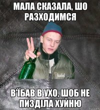 Мала сказала, шо разходимся В'їбав в ухо, шоб не пизділа хуйню