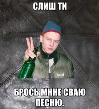 слиш ти брось мнне сваю песню.