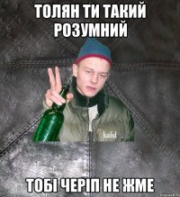 толян ти такий розумний тобі черіп не жме