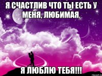 Я счастлив что ты есть у меня, любимая. Я люблю тебя!!!