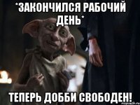 *закончился рабочий день* теперь добби свободен!