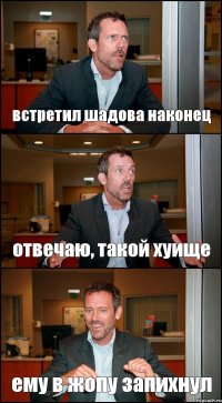 встретил шадова наконец отвечаю, такой хуище ему в жопу запихнул