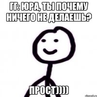 ГГ: Юра, ты почему ничего не делаешь? Прост))))