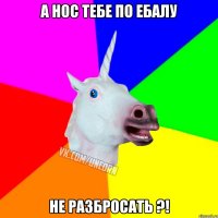 А НОС ТЕБЕ ПО ЕБАЛУ НЕ РАЗБРОСАТЬ ?!