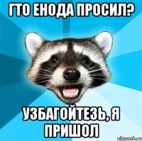 Гто енода просил? Узбагойтезь, я пришол