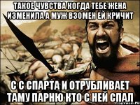 такое чувства когда тебе жена изменила а муж взомен ей кричит с с спарта и отрубливает таму парню кто с ней спал