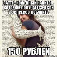 латте - кофейный напиток, который получается, если в эспрессо добавить 150 рублей