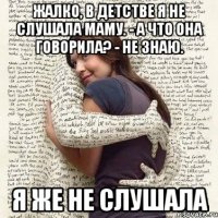 жалко, в детстве я не слушала маму. - а что она говорила? - не знаю. я же не слушала