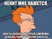 Некит,мне кажется, Или ты далбаеб ,который сам мемы делаешь,такие уебанские,как и ты