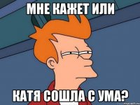 Мне кажет или Катя сошла с ума?