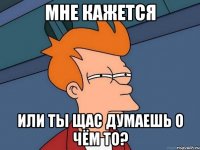 мне кажется или ты щас думаешь о чём то?