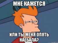 Мне кажется или ты меня опять наебала?