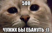 500 Чужих бы ебануть :((