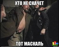 ХТО НЕ СКАЧЕТ ТОТ МАСКАЛЬ