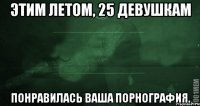 Этим летом, 25 девушкам понравилась ваша порнография.