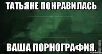 Татьяне понравилась ваша порнография.