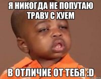 Я никогда не попутаю траву с хуем в отличие от тебя :D