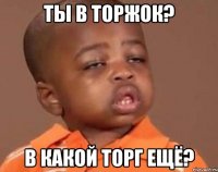 ты в торжок? в какой торг ещё?