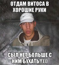 ОТДАМ ВИТОСА В ХОРОШИЕ РУКИ СЫЛ НЕТ БОЛЬШЕ С НИМ БУХАТЬ!!)))