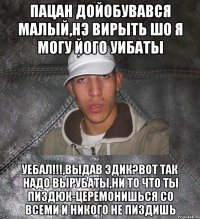 пацан дойобувався малый,нэ вирыть шо я могу його уибаты уебал!!!,выдав Эдик?Вот так надо вырубаты,ни то что ты пиздюк-церемонишься со всеми и никого не пиздишь