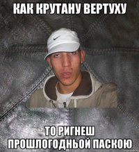 как крутану вертуху то ригнеш прошлогодньой паскою