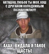 Наташка, любов ты МОЯ, хош с друганом КОЛОДКИНЫМ познакомлю!!! АХАХ...ВИДАЛА Я ТАКОЕ ЩАСТЬЕ