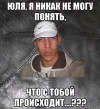 Юля, я никак не могу понять, что с тобой происходит....???