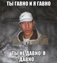 Ты гавно и я гавно ты не давно, я давно....