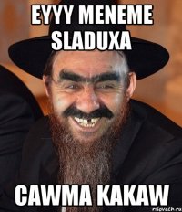 Eyyy meneme sladuxa Cawma kakaw