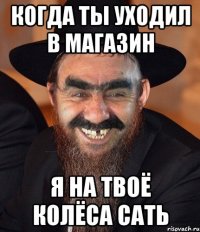 когда ты уходил в магазин я на твоё колёса сать