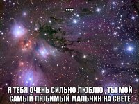 .... я тебя очень сильно люблю , ты мой самый любимый мальчик на свете