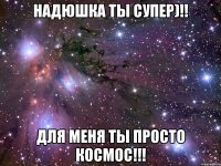 Надюшка ты Супер)!! Для меня ты просто космос!!!