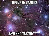 Любить Валеру Ахуенно так то:*******