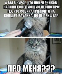 А вы в курсе, что Ник Черников напишет следующую песню про тех, кто собирался пойти на концерт RAVANNA, но не пришел? Про меня???