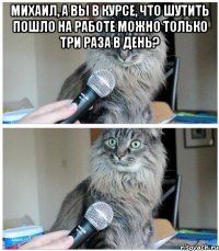 Михаил, а Вы в курсе, что шутить пошло на работе можно только три раза в день? 