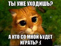 Ты уже уходишь? А кто со мной будет играть? :(