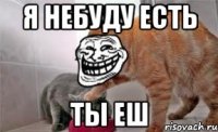 я небуду есть ты еш