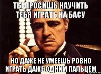 ты просишь научить тебя играть на басу но даже не умеешь ровно играть даже одним пальцем