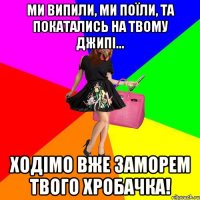 Ми випили, ми поїли, та покатались на твому джипі... Ходімо вже заморем твого хробачка!