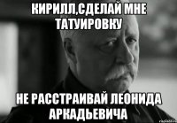 Кирилл,сделай мне татуировку не расстраивай Леонида Аркадьевича