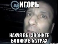 Игорь Нахуя вы звоните бонику в 5 утра?