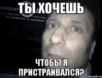 Ты хочешь Чтобы я пристраивался?