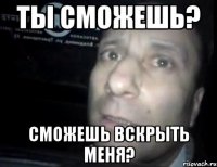 ты сможешь? сможешь вскрыть меня?