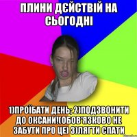 ПЛИНИ ДЄЙСТВІЙ НА СЬОГОДНІ 1)ПРОЇБАТИ ДЕНЬ; 2)ПОДЗВОНИТИ ДО ОКСАНИ!(Обов'язково НЕ забути про це) 3)ЛЯГТИ СПАТИ