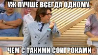 уж лучше всегда одному, чем с такими соигроками