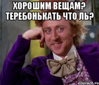 ХОРОШИМ ВЕЩАМ? ТЕРЕБОНЬКАТЬ ЧТО ЛЬ? 